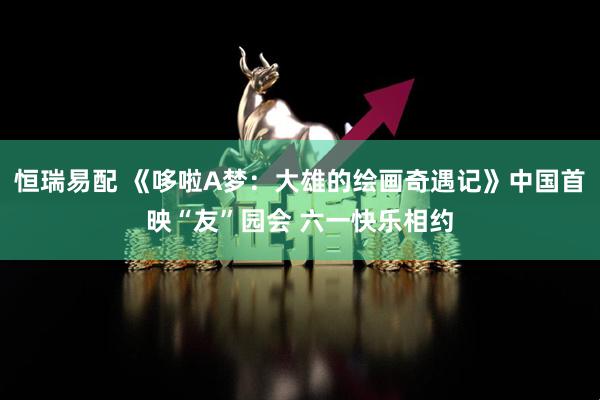 恒瑞易配 《哆啦A梦：大雄的绘画奇遇记》中国首映“友”园会 六一快乐相约