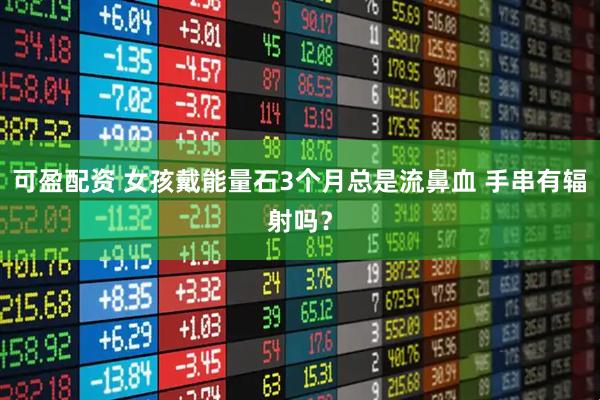可盈配资 女孩戴能量石3个月总是流鼻血 手串有辐射吗？