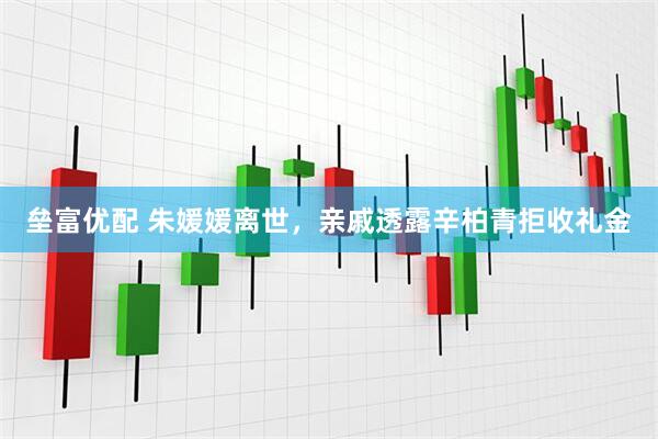 垒富优配 朱媛媛离世，亲戚透露辛柏青拒收礼金
