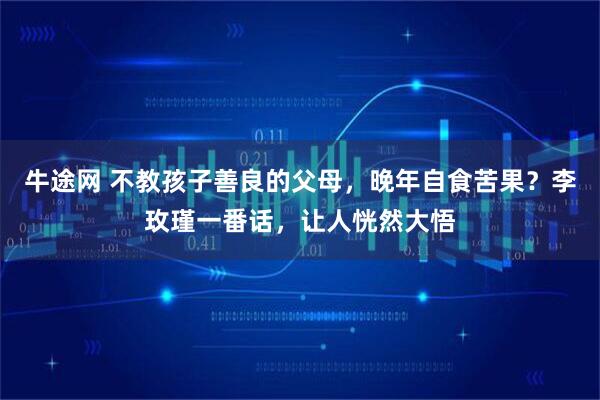 牛途网 不教孩子善良的父母，晚年自食苦果？李玫瑾一番话，让人恍然大悟
