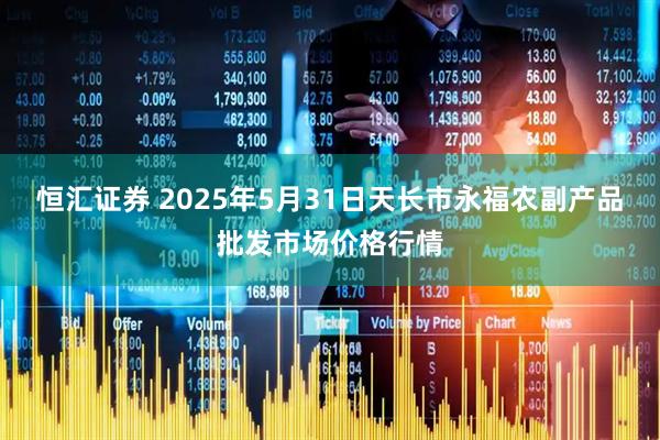 恒汇证券 2025年5月31日天长市永福农副产品批发市场价格行情