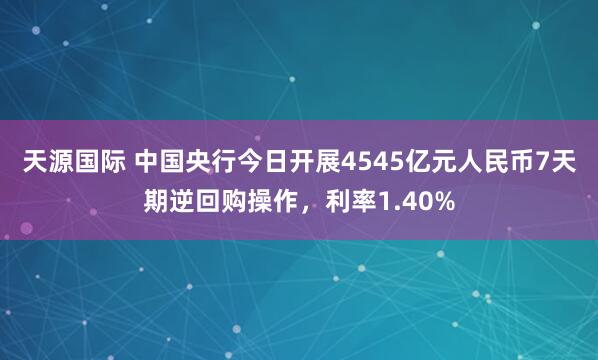 天源国际 中国央行今日开展4545亿元人民币7天期逆回购操作，利率1.40%