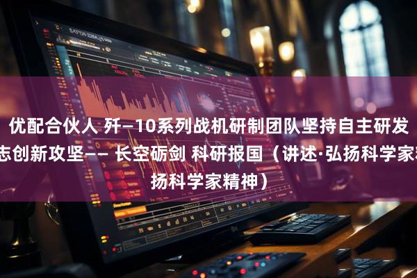 优配合伙人 歼—10系列战机研制团队坚持自主研发，矢志创新攻坚—— 长空砺剑 科研报国（讲述·弘扬科学家精神）