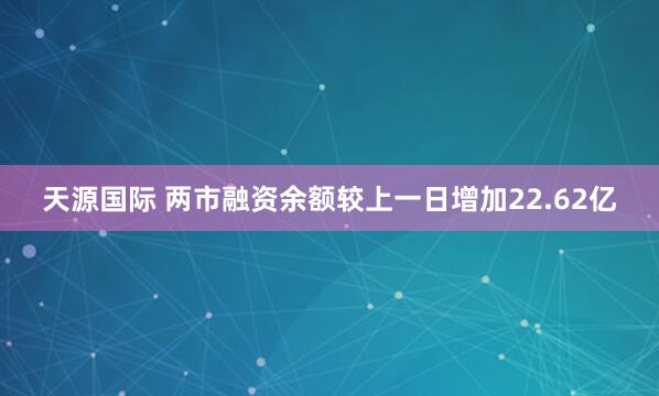 天源国际 两市融资余额较上一日增加22.62亿