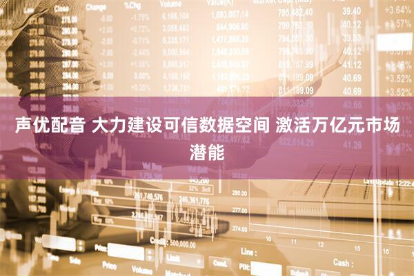 声优配音 大力建设可信数据空间 激活万亿元市场潜能
