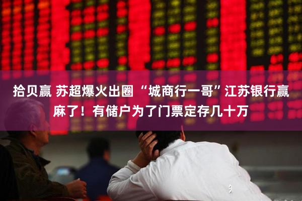 拾贝赢 苏超爆火出圈 “城商行一哥”江苏银行赢麻了！有储户为了门票定存几十万