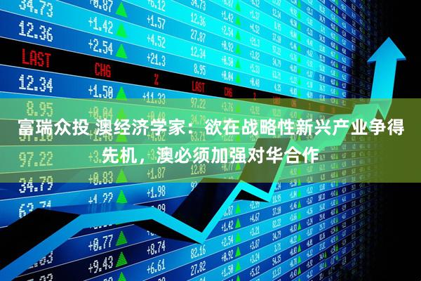 富瑞众投 澳经济学家：欲在战略性新兴产业争得先机，澳必须加强对华合作