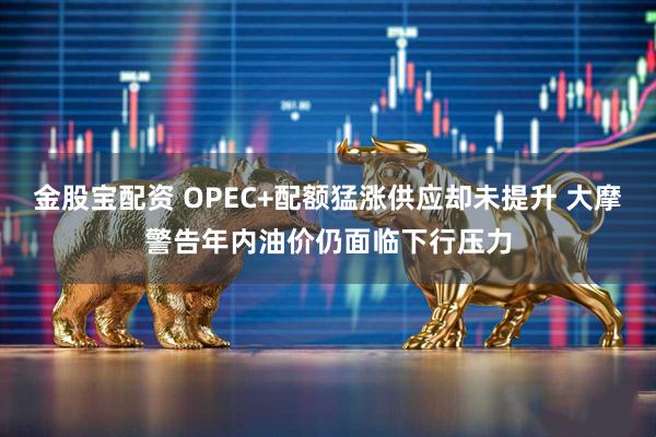 金股宝配资 OPEC+配额猛涨供应却未提升 大摩警告年内油价仍面临下行压力