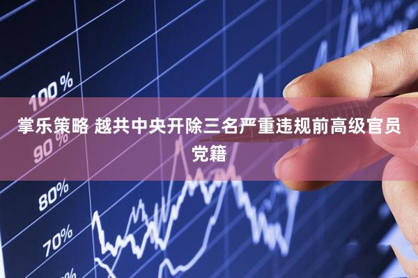 掌乐策略 越共中央开除三名严重违规前高级官员党籍