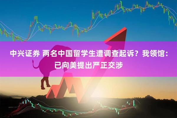 中兴证券 两名中国留学生遭调查起诉？我领馆：已向美提出严正交涉