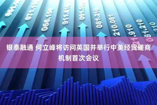 银泰融通 何立峰将访问英国并举行中美经贸磋商机制首次会议