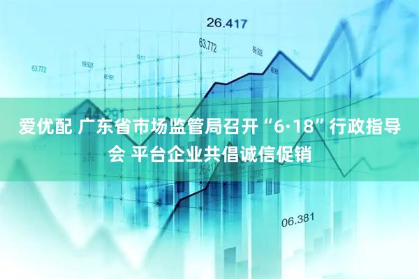 爱优配 广东省市场监管局召开“6·18”行政指导会 平台企业共倡诚信促销
