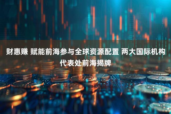 财惠赚 赋能前海参与全球资源配置 两大国际机构代表处前海揭牌