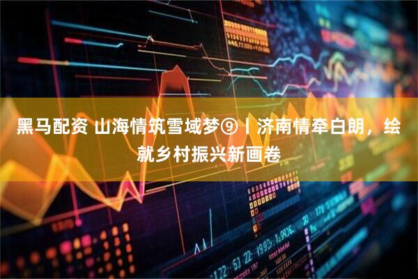 黑马配资 山海情筑雪域梦⑨丨济南情牵白朗，绘就乡村振兴新画卷