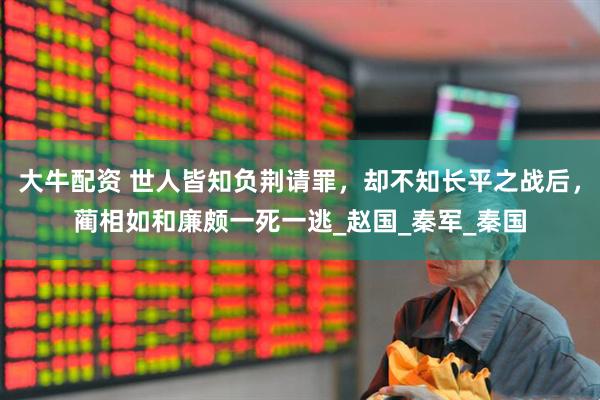 大牛配资 世人皆知负荆请罪，却不知长平之战后，蔺相如和廉颇一死一逃_赵国_秦军_秦国