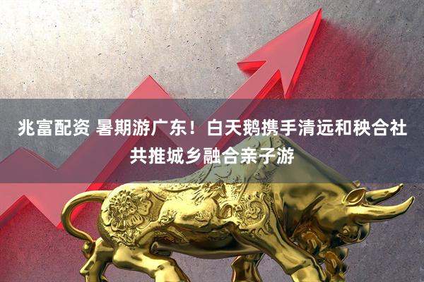 兆富配资 暑期游广东！白天鹅携手清远和秧合社共推城乡融合亲子游