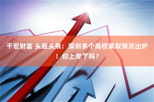 千宏财富 头版头条：深圳多个高校录取情况出炉！你上岸了吗？