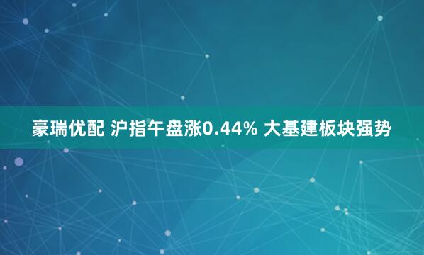 豪瑞优配 沪指午盘涨0.44% 大基建板块强势