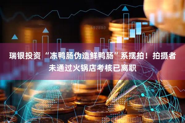 瑞银投资 “冻鸭肠伪造鲜鸭肠”系摆拍！拍摄者未通过火锅店考核已离职