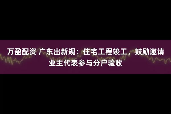 万盈配资 广东出新规：住宅工程竣工，鼓励邀请业主代表参与分户验收