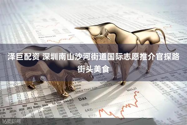 泽巨配资 深圳南山沙河街道国际志愿推介官探路街头美食