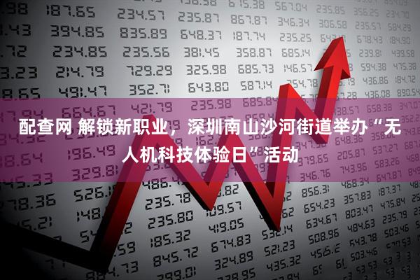 配查网 解锁新职业，深圳南山沙河街道举办“无人机科技体验日”活动
