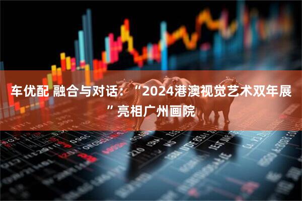 车优配 融合与对话：“2024港澳视觉艺术双年展”亮相广州画院