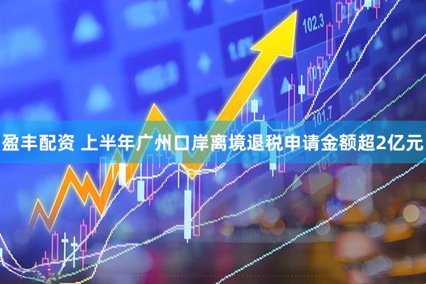 盈丰配资 上半年广州口岸离境退税申请金额超2亿元