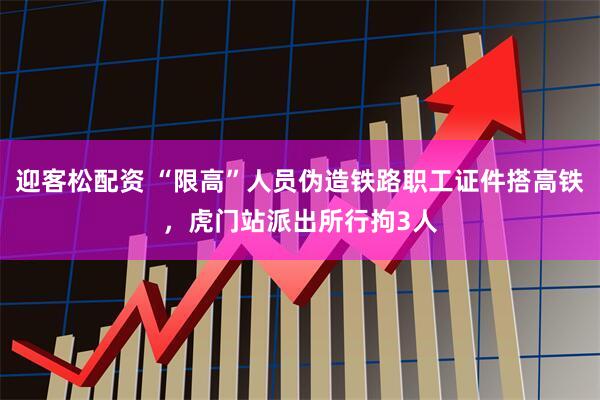 迎客松配资 “限高”人员伪造铁路职工证件搭高铁，虎门站派出所行拘3人