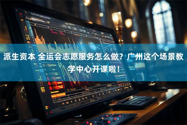 派生资本 全运会志愿服务怎么做？广州这个场景教学中心开课啦！