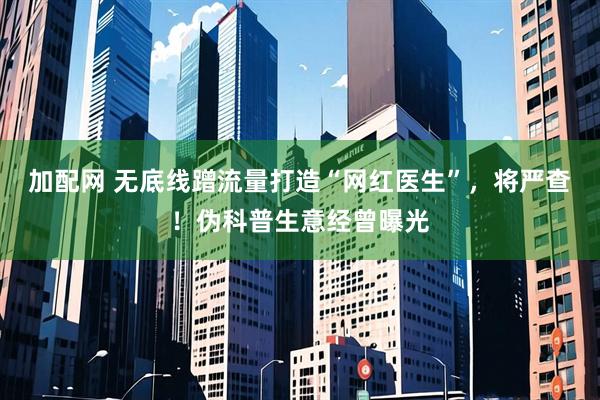 加配网 无底线蹭流量打造“网红医生”，将严查！伪科普生意经曾曝光