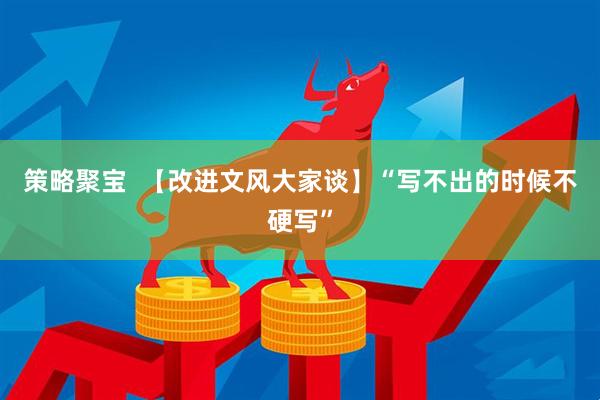 策略聚宝  【改进文风大家谈】“写不出的时候不硬写”