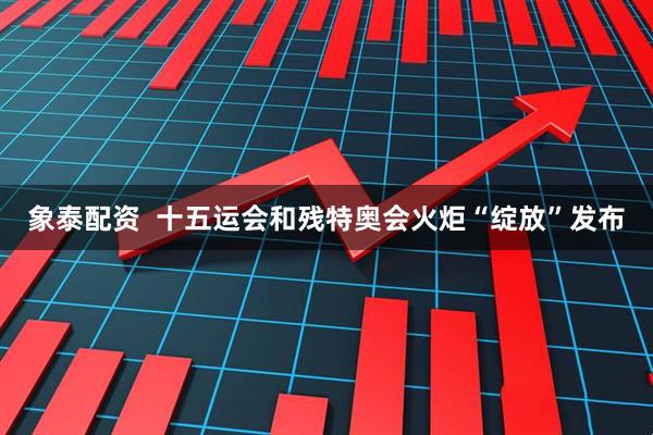象泰配资  十五运会和残特奥会火炬“绽放”发布