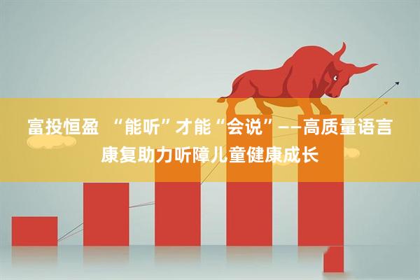 富投恒盈  “能听”才能“会说”——高质量语言康复助力听障儿童健康成长