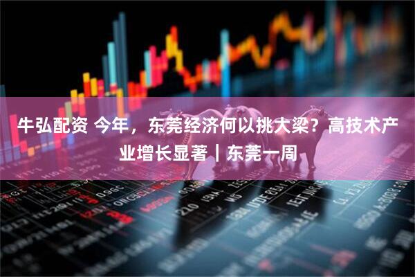 牛弘配资 今年，东莞经济何以挑大梁？高技术产业增长显著｜东莞一周