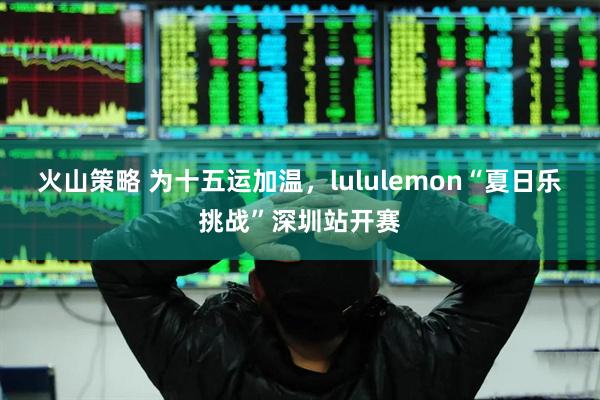 火山策略 为十五运加温，lululemon“夏日乐挑战”深圳站开赛