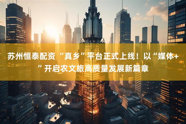 苏州恒泰配资 “真乡”平台正式上线！以“媒体+”开启农文旅高质量发展新篇章