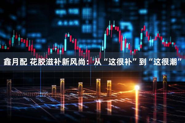 鑫月配 花胶滋补新风尚：从“这很补”到“这很潮”