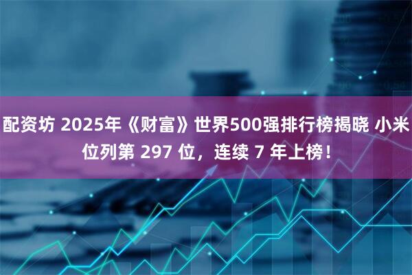 配资坊 2025年《财富》世界500强排行榜揭晓 小米位列第 297 位，连续 7 年上榜！