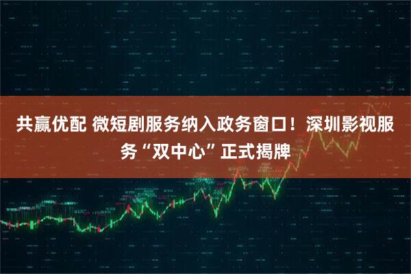 共赢优配 微短剧服务纳入政务窗口！深圳影视服务“双中心”正式揭牌
