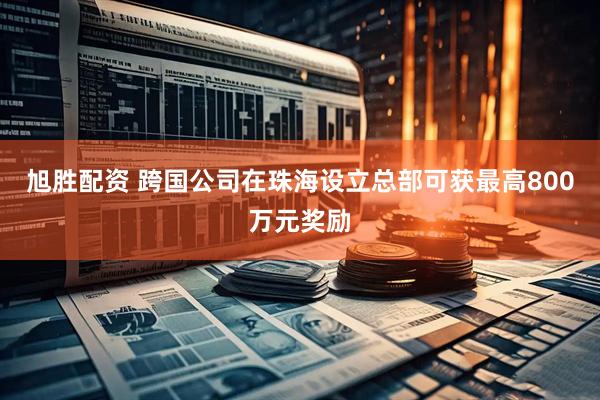 旭胜配资 跨国公司在珠海设立总部可获最高800万元奖励