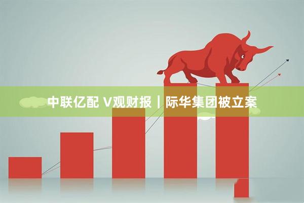 中联亿配 V观财报｜际华集团被立案