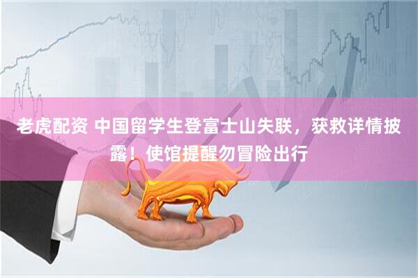 老虎配资 中国留学生登富士山失联，获救详情披露！使馆提醒勿冒险出行