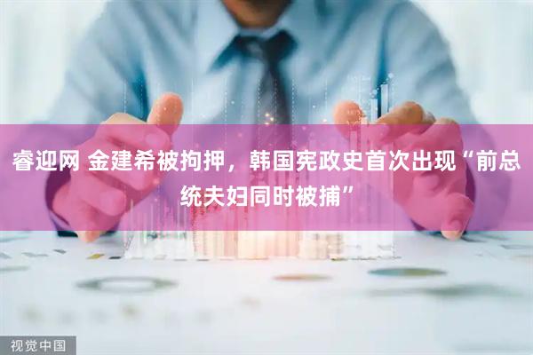 睿迎网 金建希被拘押，韩国宪政史首次出现“前总统夫妇同时被捕”