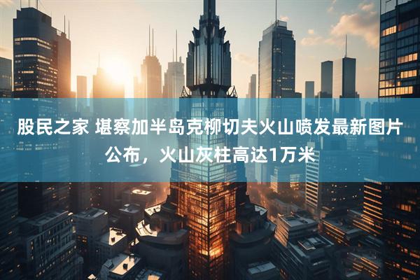 股民之家 堪察加半岛克柳切夫火山喷发最新图片公布，火山灰柱高达1万米