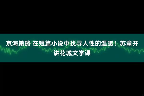 京海策略 在短篇小说中找寻人性的温暖！苏童开讲花城文学课