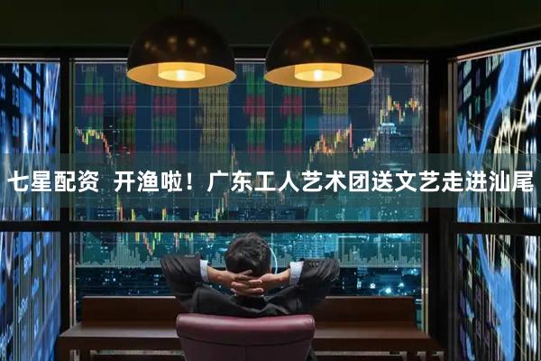 七星配资  开渔啦！广东工人艺术团送文艺走进汕尾