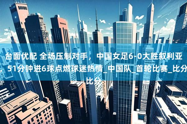 台面优配 全场压制对手，中国女足6-0大胜叙利亚，51分钟进6球点燃球迷热情_中国队_首轮比赛_比分