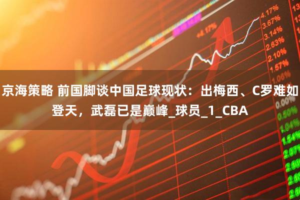 京海策略 前国脚谈中国足球现状：出梅西、C罗难如登天，武磊已是巅峰_球员_1_CBA