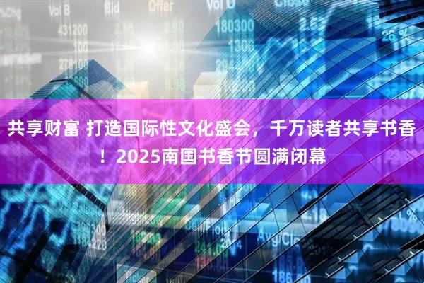 共享财富 打造国际性文化盛会，千万读者共享书香！2025南国书香节圆满闭幕